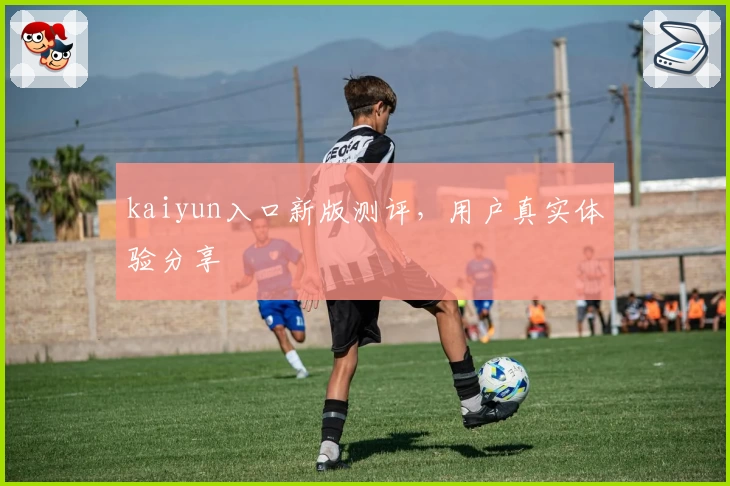 kaiyun入口新版测评，用户真实体验分享