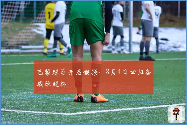 巴黎球员开启假期，8月4日回归备战欧超杯