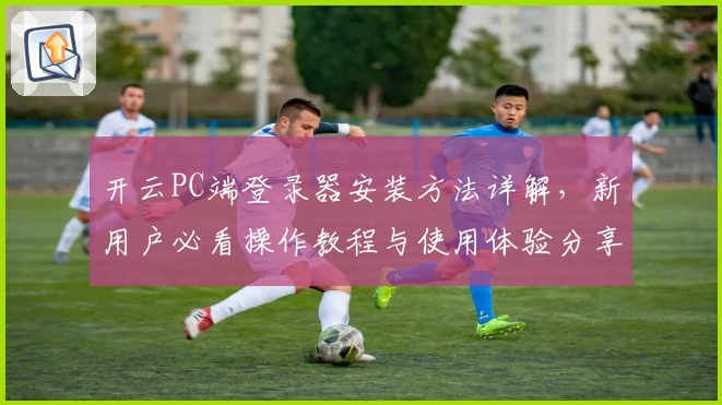 开云PC端登录器安装方法详解，新用户必看操作教程与使用体验分享