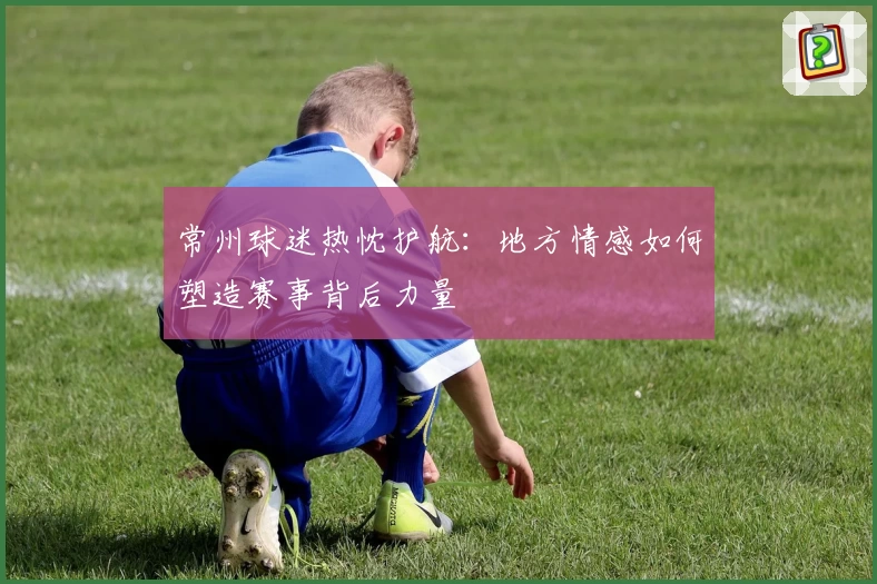 常州球迷热忱护航：地方情感如何塑造赛事背后力量