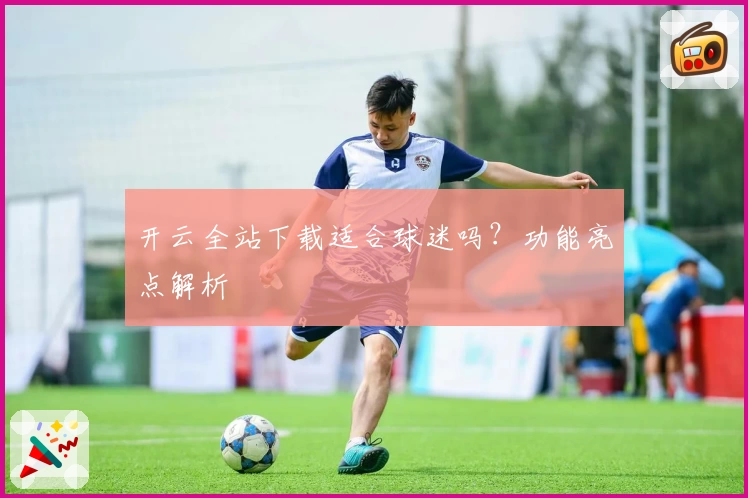 开云全站下载适合球迷吗？功能亮点解析