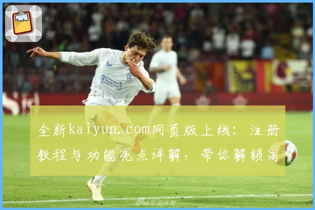 全新kaiyun.com网页版上线：注册教程与功能亮点详解，带你解锁高效使用秘诀