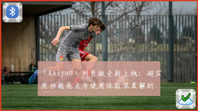 「Kaiyun」网页版全新上线：超实用功能亮点与使用体验深度解析