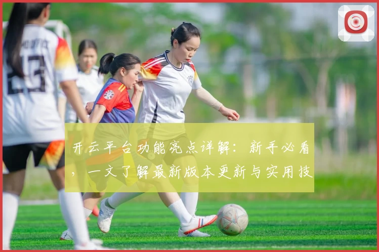 开云平台功能亮点详解：新手必看，一文了解最新版本更新与实用技巧