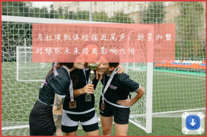 马杜埃凯体检接近尾声，新星加盟对球队未来格局影响几何