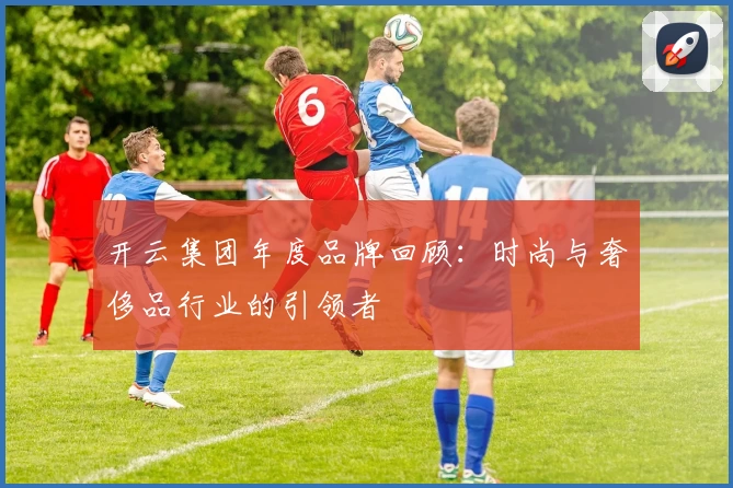 开云集团年度品牌回顾：时尚与奢侈品行业的引领者