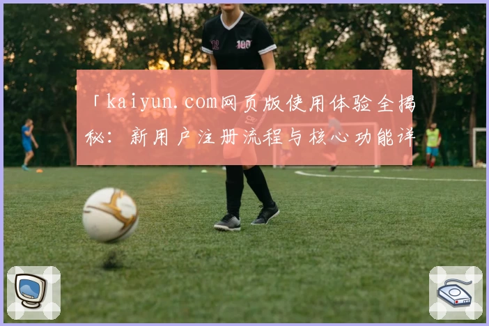 「kaiyun.com网页版使用体验全揭秘：新用户注册流程与核心功能详解」