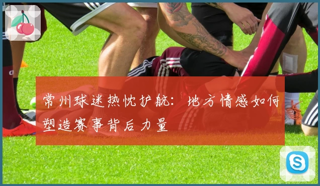 常州球迷热忱护航:地方情感如何塑造赛事背后力量