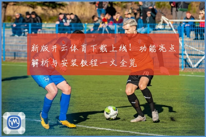 新版开云体育下载上线！功能亮点解析与安装教程一文全览