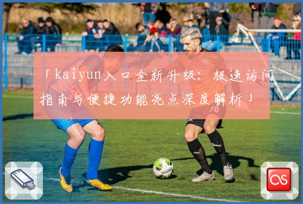 「kaiyun入口全新升级：极速访问指南与便捷功能亮点深度解析」