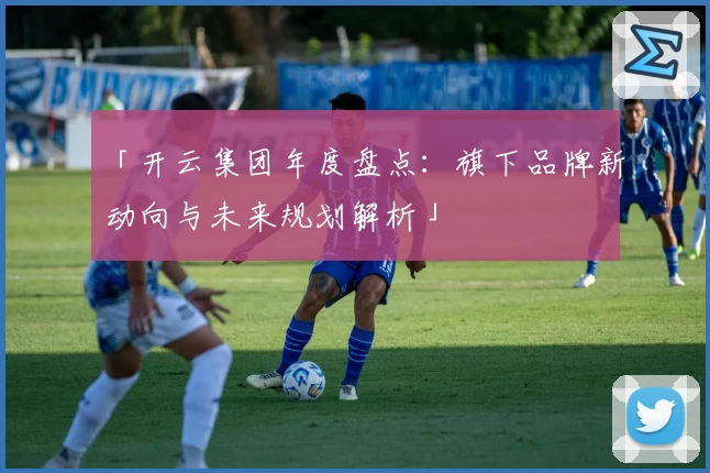 「开云集团年度盘点：旗下品牌新动向与未来规划解析」