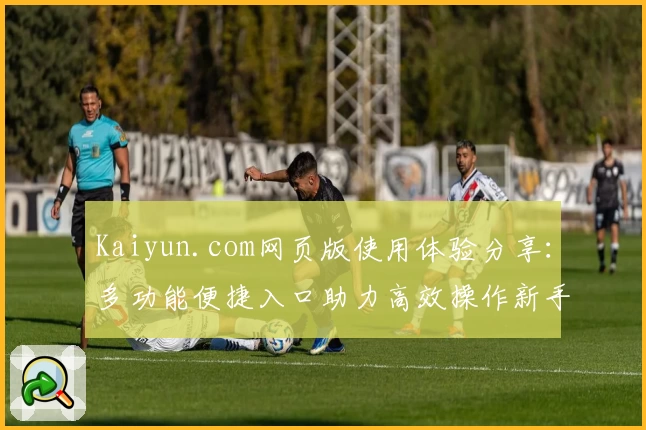 Kaiyun.com网页版使用体验分享：多功能便捷入口助力高效操作新手必看