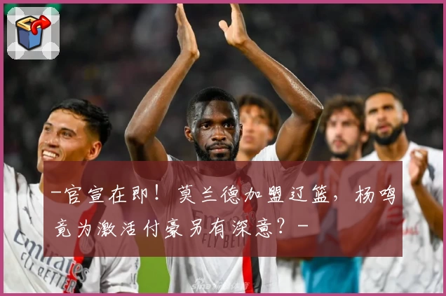 -官宣在即!莫兰德加盟辽篮,杨鸣竟为激活付豪另有深意?-